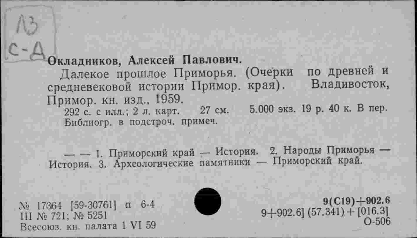 ﻿Окладников, Алексей Павлович.
Далекое прошлое Приморья. (Очерки по древней и средневековой истории Примор. края). Владивосток, Примор. кн. изд., 1959.
292 с. с илл.; 2 л. карт. 27 см. 5.000 экз. 19 р. 40 к. В пер.
Библиогр. в подстроч. примеч.
-------1. Приморский край — История. 2. Народы Приморья — История. 3. Археологические памятники — Приморский край.
№ 17364 [59-30761] п 6-4 III Xs 721; № 5251
Всесоюз. кн. палата 1 VI 59
9(С19)+902.6 9+902.6] (57.341)+ [016.3] 0-506